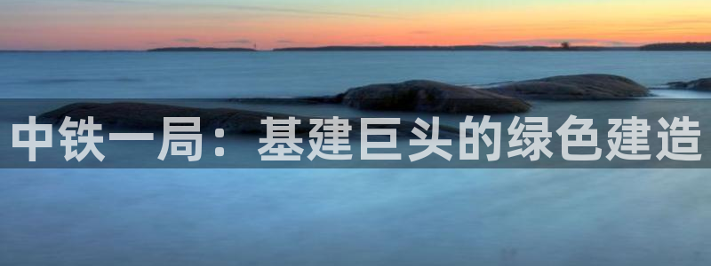 彩名堂网页：中铁一局：基建巨头的绿色